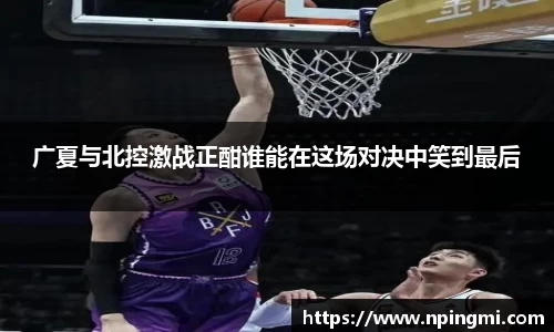 广夏与北控激战正酣谁能在这场对决中笑到最后